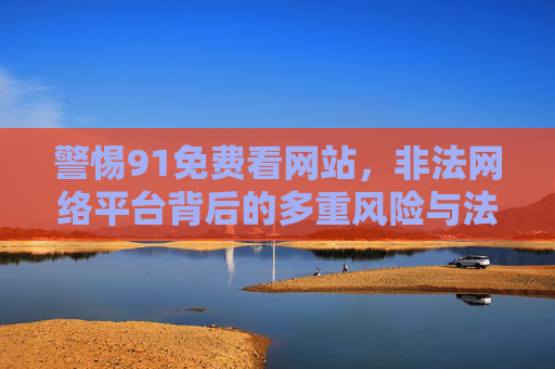 警惕91免费看网站,非法网络平台背后的多重风险与法律警示,警惕91免费看,非法网络平台的多重风险与法律警示 警惕91免费看网站,非法网络平台背后的多重风险与法律警示,警惕91免费看,非法网络平台的多重风险与法律警示