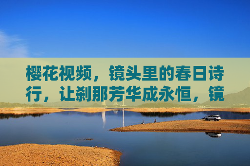 樱花视频,镜头里的春日诗行,让刹那芳华成永恒,镜头里的樱花诗行,刹那芳华成永恒 樱花视频,镜头里的春日诗行,让刹那芳华成永恒,镜头里的樱花诗行,刹那芳华成永恒