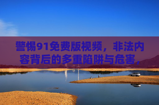 警惕91免费版视频,非法内容背后的多重陷阱与危害,警惕91免费版视频,非法内容背后的多重陷阱与危害 警惕91免费版视频,非法内容背后的多重陷阱与危害,警惕91免费版视频,非法内容背后的多重陷阱与危害