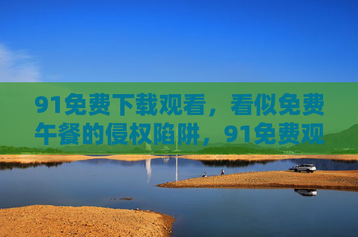 91免费下载观看,看似免费午餐的侵权陷阱,91免费观看,免费午餐的侵权陷阱 91免费下载观看,看似免费午餐的侵权陷阱,91免费观看,免费午餐的侵权陷阱