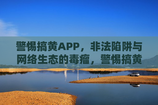 警惕搞黄APP,非法陷阱与网络生态的毒瘤,警惕搞黄APP,非法陷阱与网络生态毒瘤 警惕搞黄APP,非法陷阱与网络生态的毒瘤,警惕搞黄APP,非法陷阱与网络生态毒瘤