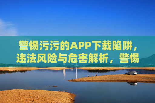 警惕污污的APP下载陷阱,违法风险与危害解析,警惕污污的APP下载陷阱,违法风险与危害解析 警惕污污的APP下载陷阱,违法风险与危害解析,警惕污污的APP下载陷阱,违法风险与危害解析