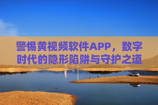 警惕黄视频软件APP,数字时代的隐形陷阱与守护之道,警惕黄视频APP,数字时代的隐形陷阱与守护之道 警惕黄视频软件APP,数字时代的隐形陷阱与守护之道,警惕黄视频APP,数字时代的隐形陷阱与守护之道
