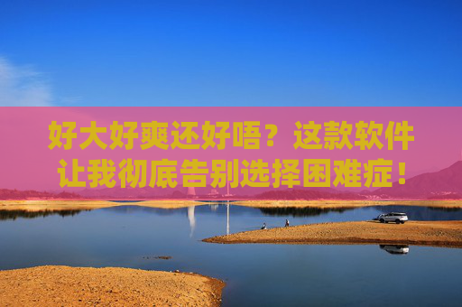 好大好爽还好唔?这款软件让我彻底告别选择困难症!告别选择困难症!这款软件让我超爽! 好大好爽还好唔?这款软件让我彻底告别选择困难症!告别选择困难症!这款软件让我超爽!