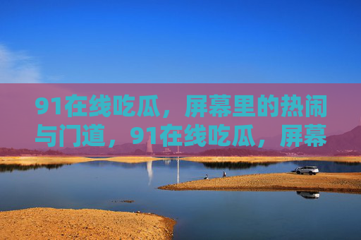 91在线吃瓜,屏幕里的热闹与门道,91在线吃瓜,屏幕里的热闹与门道 91在线吃瓜,屏幕里的热闹与门道,91在线吃瓜,屏幕里的热闹与门道