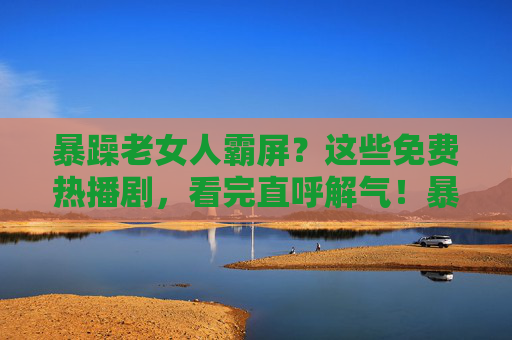 暴躁老女人霸屏?这些免费热播剧,看完直呼解气!暴躁女主霸屏!免费热播剧看完超解气 暴躁老女人霸屏?这些免费热播剧,看完直呼解气!暴躁女主霸屏!免费热播剧看完超解气