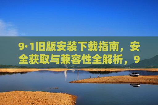 9·1旧版安装下载指南,安全获取与兼容性全解析,9·1旧版安装下载指南,安全获取与兼容性全解析 9·1旧版安装下载指南,安全获取与兼容性全解析,9·1旧版安装下载指南,安全获取与兼容性全解析