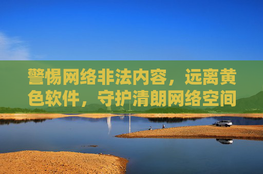警惕网络非法内容,远离黄色软件,守护清朗网络空间 警惕网络非法内容,远离黄色软件,守护清朗网络空间
