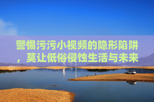 警惕污污小视频的隐形陷阱,莫让低俗侵蚀生活与未来,警惕低俗小视频陷阱,莫让侵蚀生活未来 警惕污污小视频的隐形陷阱,莫让低俗侵蚀生活与未来,警惕低俗小视频陷阱,莫让侵蚀生活未来