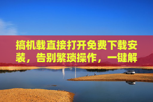 搞机载直接打开免费下载安装,告别繁琐操作,一键解锁应用自由,搞机载一键免费解锁应用自由 搞机载直接打开免费下载安装,告别繁琐操作,一键解锁应用自由,搞机载一键免费解锁应用自由