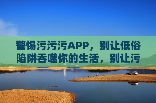 警惕污污污APP,别让低俗陷阱吞噬你的生活,别让污污污APP的低俗陷阱吞噬生活 警惕污污污APP,别让低俗陷阱吞噬你的生活,别让污污污APP的低俗陷阱吞噬生活
