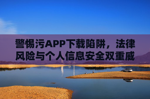 警惕污APP下载陷阱,法律风险与个人信息安全双重威胁,警惕污APP下载陷阱,法律风险与个人信息安全双重威胁 警惕污APP下载陷阱,法律风险与个人信息安全双重威胁,警惕污APP下载陷阱,法律风险与个人信息安全双重威胁