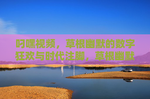 叼嘿视频,草根幽默的数字狂欢与时代注脚,草根幽默的数字狂欢与时代注脚 叼嘿视频,草根幽默的数字狂欢与时代注脚,草根幽默的数字狂欢与时代注脚