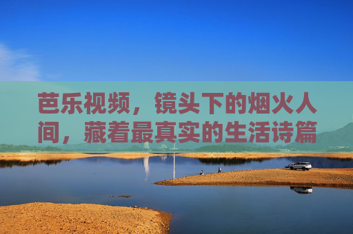 芭乐视频,镜头下的烟火人间,藏着最真实的生活诗篇,芭乐视频,烟火人间里的真实生活诗篇 芭乐视频,镜头下的烟火人间,藏着最真实的生活诗篇,芭乐视频,烟火人间里的真实生活诗篇