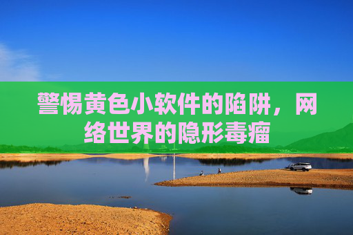 警惕黄色小软件的陷阱,网络世界的隐形毒瘤 警惕黄色小软件的陷阱,网络世界的隐形毒瘤