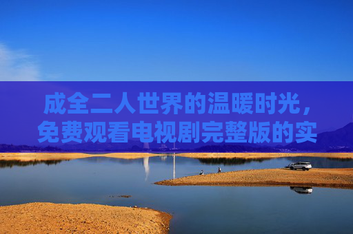 成全二人世界的温暖时光,免费观看电视剧完整版的实用指南,成全二人世界,免费观看电视剧完整版实用指南 成全二人世界的温暖时光,免费观看电视剧完整版的实用指南,成全二人世界,免费观看电视剧完整版实用指南