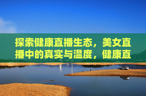 探索健康直播生态,美女直播中的真实与温度,健康直播生态,美女直播的真实温度 探索健康直播生态,美女直播中的真实与温度,健康直播生态,美女直播的真实温度