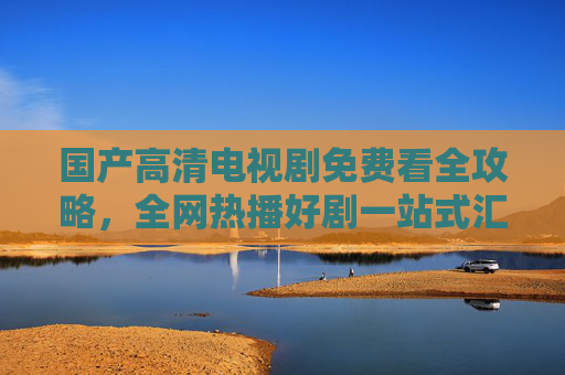 国产高清电视剧免费看全攻略,全网热播好剧一站式汇总,国产高清热播剧免费看全攻略,一站式汇总 国产高清电视剧免费看全攻略,全网热播好剧一站式汇总,国产高清热播剧免费看全攻略,一站式汇总