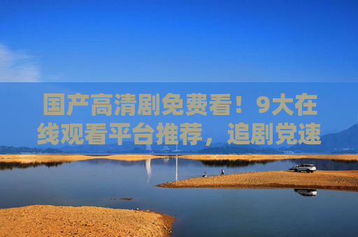 国产高清剧免费看!9大在线观看平台推荐,追剧党速藏,国产高清剧免费看!9大在线观看平台推荐,追剧党速藏 国产高清剧免费看!9大在线观看平台推荐,追剧党速藏,国产高清剧免费看!9大在线观看平台推荐,追剧党速藏
