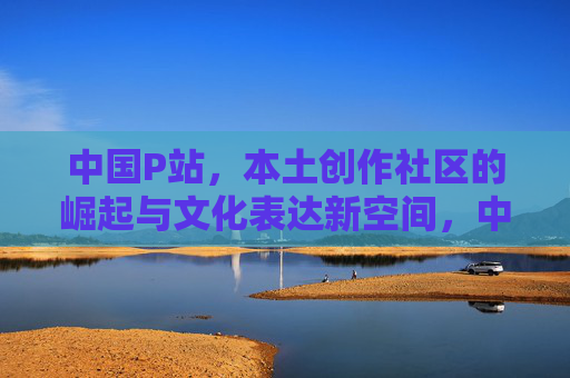 中国P站,本土创作社区的崛起与文化表达新空间,中国P站,本土创作社区崛起与文化表达新空间 中国P站,本土创作社区的崛起与文化表达新空间,中国P站,本土创作社区崛起与文化表达新空间