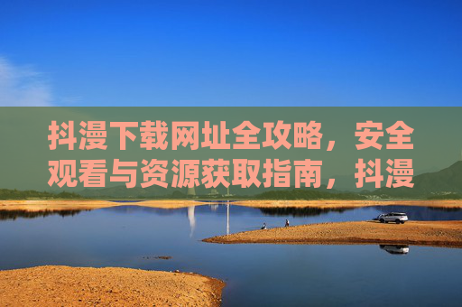 抖漫下载网址全攻略,安全观看与资源获取指南,抖漫下载全攻略,安全观看与资源获取指南 抖漫下载网址全攻略,安全观看与资源获取指南,抖漫下载全攻略,安全观看与资源获取指南