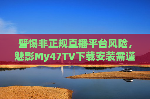 警惕非正规直播平台风险,魅影My47TV下载安装需谨慎,合法观影才是正途,警惕魅影My47TV下载安装风险,非正规平台隐患多,合法观影才是正途 警惕非正规直播平台风险,魅影My47TV下载安装需谨慎,合法观影才是正途,警惕魅影My47TV下载安装风险,非正规平台隐患多,合法观影才是正途