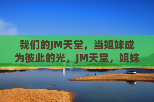 我们的JM天堂,当姐妹成为彼此的光,JM天堂,姐妹互为光 我们的JM天堂,当姐妹成为彼此的光,JM天堂,姐妹互为光