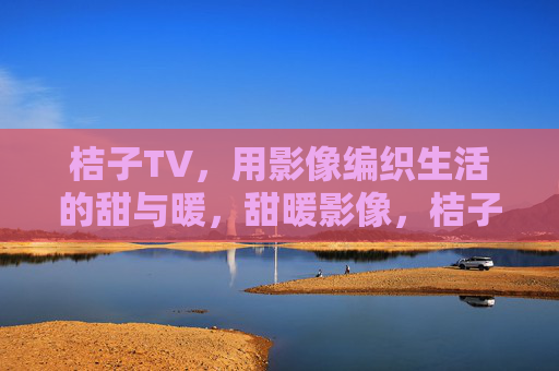桔子TV,用影像编织生活的甜与暖,甜暖影像,桔子TV编织生活 桔子TV,用影像编织生活的甜与暖,甜暖影像,桔子TV编织生活