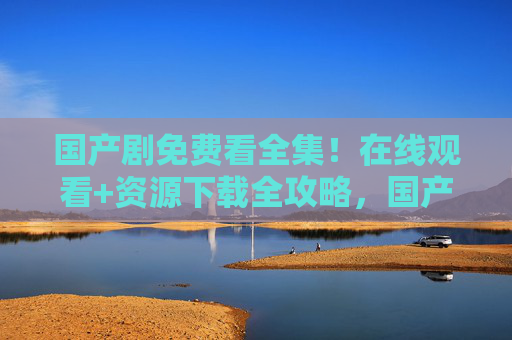 国产剧免费看全集!在线观看+资源下载全攻略,国产剧免费看全集,在线观看+资源下载全攻略 国产剧免费看全集!在线观看+资源下载全攻略,国产剧免费看全集,在线观看+资源下载全攻略