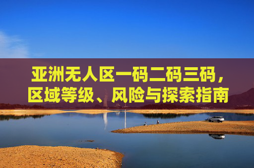 亚洲无人区一码二码三码,区域等级、风险与探索指南,亚洲无人区一码二码三码区域等级、风险与探索指南 亚洲无人区一码二码三码,区域等级、风险与探索指南,亚洲无人区一码二码三码区域等级、风险与探索指南