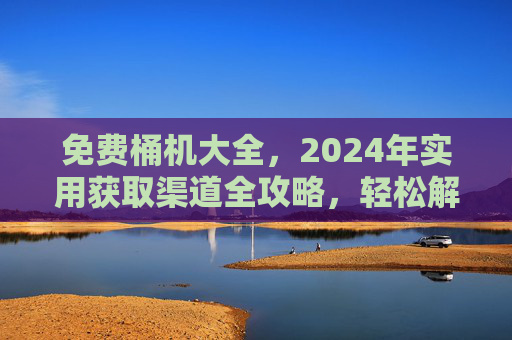 免费桶机大全,2024年实用获取渠道全攻略,轻松解决饮水需求,2024年免费桶机实用获取渠道全攻略,轻松解决饮水需求 免费桶机大全,2024年实用获取渠道全攻略,轻松解决饮水需求,2024年免费桶机实用获取渠道全攻略,轻松解决饮水需求
