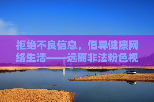 拒绝不良信息,倡导健康网络生活——远离非法粉色视频内容,远离非法不良信息,倡导健康网络生活 拒绝不良信息,倡导健康网络生活——远离非法粉色视频内容,远离非法不良信息,倡导健康网络生活