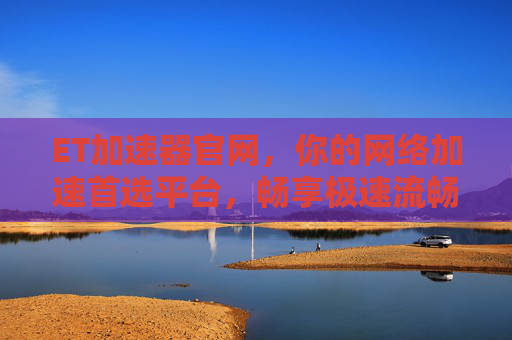 ET加速器官网，你的网络加速首选平台，畅享极速流畅体验，ET加速器官网，极速流畅网络加速首选