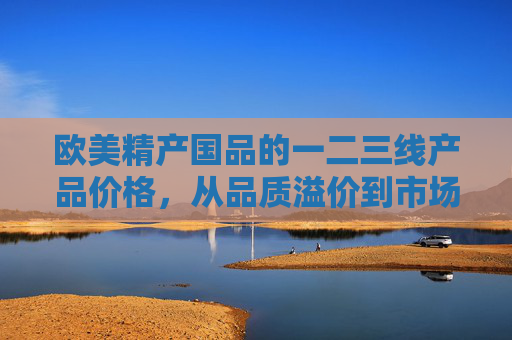 欧美精产国品的一二三线产品价格,从品质溢价到市场逻辑,欧美精产国品一二三线价格,品质溢价与市场逻辑 欧美精产国品的一二三线产品价格,从品质溢价到市场逻辑,欧美精产国品一二三线价格,品质溢价与市场逻辑