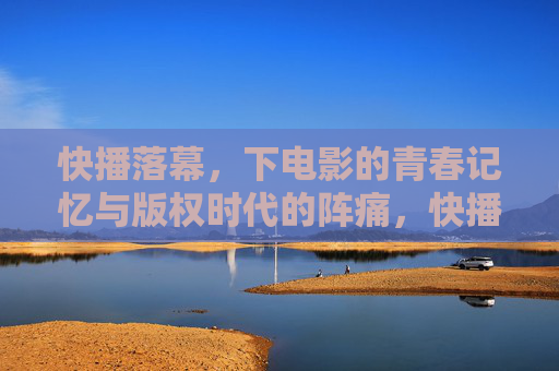 快播落幕，下电影的青春记忆与版权时代的阵痛，快播落幕，青春记忆与版权时代的阵痛