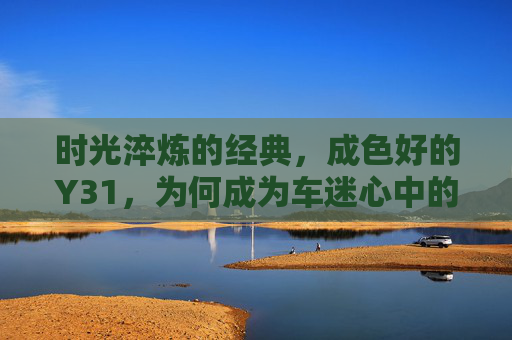 时光淬炼的经典,成色好的Y31,为何成为车迷心中的白月光?时光淬炼的经典Y31,车迷心中的白月光 时光淬炼的经典,成色好的Y31,为何成为车迷心中的白月光?时光淬炼的经典Y31,车迷心中的白月光