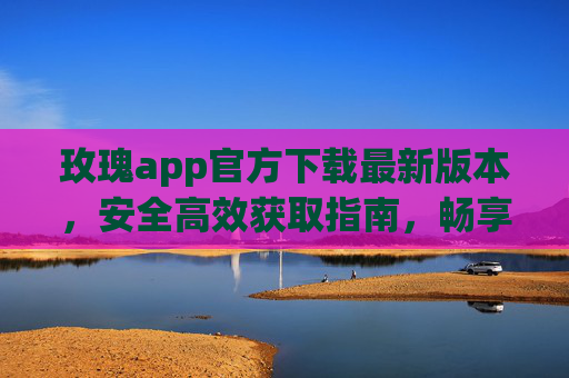玫瑰app官方下载最新版本,安全高效获取指南,畅享专属服务,玫瑰app官方最新版下载,安全高效获取,畅享专属服务 玫瑰app官方下载最新版本,安全高效获取指南,畅享专属服务,玫瑰app官方最新版下载,安全高效获取,畅享专属服务