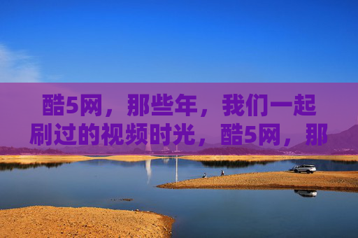 酷5网,那些年,我们一起刷过的视频时光,酷5网,那些年我们一起刷过的视频时光 酷5网,那些年,我们一起刷过的视频时光,酷5网,那些年我们一起刷过的视频时光