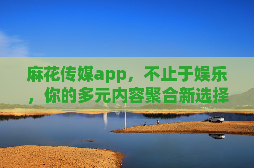 麻花传媒app,不止于娱乐,你的多元内容聚合新选择,麻花传媒app,多元内容聚合新选择 麻花传媒app,不止于娱乐,你的多元内容聚合新选择,麻花传媒app,多元内容聚合新选择