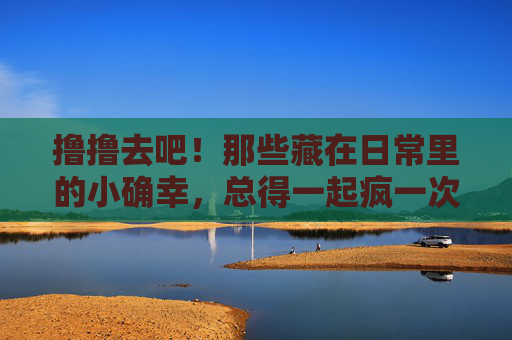 撸撸去吧!那些藏在日常里的小确幸,总得一起疯一次,日常小确幸,一起疯一次! 撸撸去吧!那些藏在日常里的小确幸,总得一起疯一次,日常小确幸,一起疯一次!