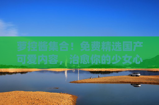 萝控酱集合!免费精选国产可爱内容,治愈你的少女心,萝控酱,免费国产可爱,治愈少女心 萝控酱集合!免费精选国产可爱内容,治愈你的少女心,萝控酱,免费国产可爱,治愈少女心