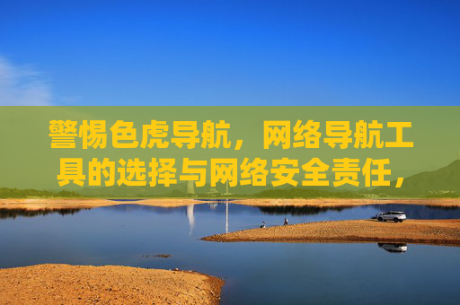 警惕色虎导航,网络导航工具的选择与网络安全责任,警惕色虎陷阱,网络导航工具的选择与安全责任 警惕色虎导航,网络导航工具的选择与网络安全责任,警惕色虎陷阱,网络导航工具的选择与安全责任
