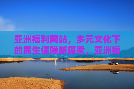 亚洲福利网站,多元文化下的民生保障新探索,亚洲福利网站,多元文化下的民生保障新探索 亚洲福利网站,多元文化下的民生保障新探索,亚洲福利网站,多元文化下的民生保障新探索