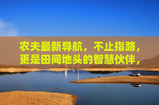 农夫最新导航,不止指路,更是田间地头的智慧伙伴,农夫智慧导航,田间地头的智慧伙伴 农夫最新导航,不止指路,更是田间地头的智慧伙伴,农夫智慧导航,田间地头的智慧伙伴
