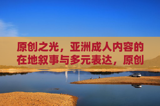 原创之光,亚洲成人内容的在地叙事与多元表达,原创之光,亚洲成人内容的在地叙事与多元表达 原创之光,亚洲成人内容的在地叙事与多元表达,原创之光,亚洲成人内容的在地叙事与多元表达