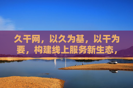 久干网,以久为基,以干为要,构建线上服务新生态,久干网,以久干为基要,构建线上服务新生态 久干网,以久为基,以干为要,构建线上服务新生态,久干网,以久干为基要,构建线上服务新生态