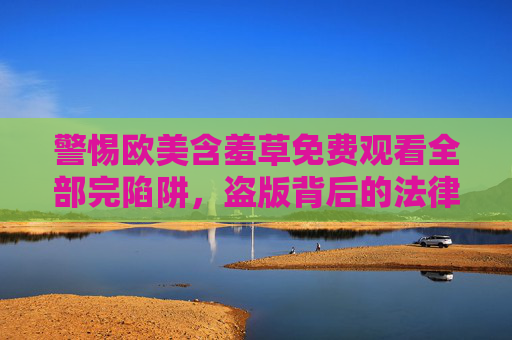 警惕欧美含羞草免费观看全部完陷阱,盗版背后的法律与安全风险,警惕欧美含羞草免费观看陷阱,盗版背后的法律与安全风险 警惕欧美含羞草免费观看全部完陷阱,盗版背后的法律与安全风险,警惕欧美含羞草免费观看陷阱,盗版背后的法律与安全风险