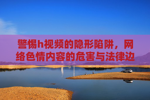警惕h视频的隐形陷阱,网络色情内容的危害与法律边界,警惕网络色情视频的隐形陷阱,危害与法律边界 警惕h视频的隐形陷阱,网络色情内容的危害与法律边界,警惕网络色情视频的隐形陷阱,危害与法律边界