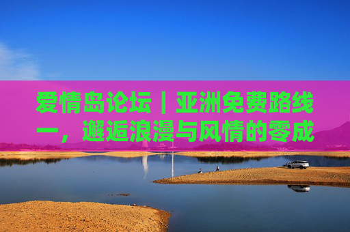 爱情岛论坛|亚洲免费路线一,邂逅浪漫与风情的零成本之旅,爱情岛论坛|亚洲免费路线,零成本邂逅浪漫风情之旅 爱情岛论坛|亚洲免费路线一,邂逅浪漫与风情的零成本之旅,爱情岛论坛|亚洲免费路线,零成本邂逅浪漫风情之旅