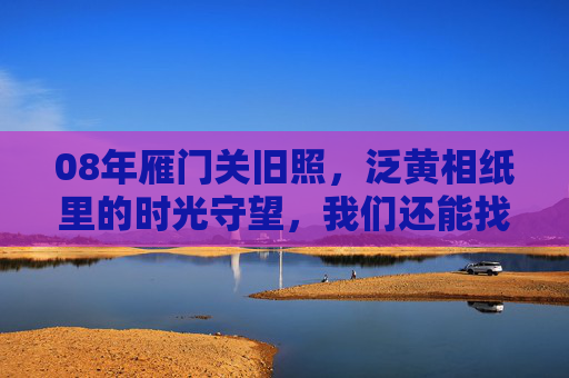 08年雁门关旧照,泛黄相纸里的时光守望,我们还能找到它吗?08年雁门关旧照,泛黄相纸里的时光守望,我们还能找到吗? 08年雁门关旧照,泛黄相纸里的时光守望,我们还能找到它吗?08年雁门关旧照,泛黄相纸里的时光守望,我们还能找到吗?